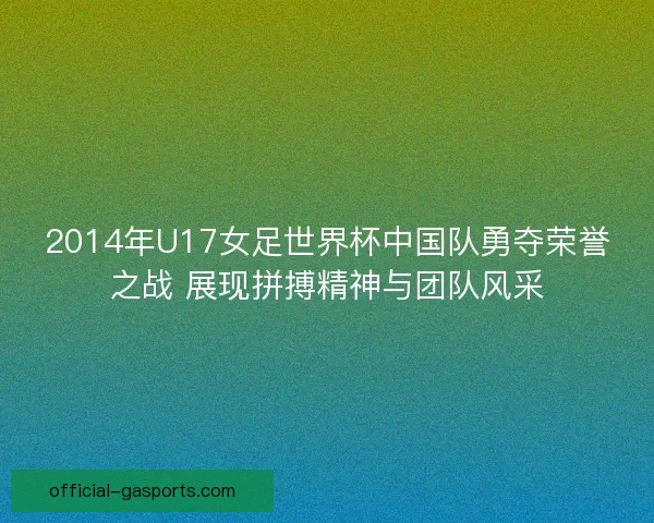 2014年U17女足世界杯中国队勇夺荣誉之战 展现拼搏精神与团队风采